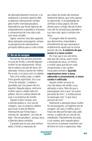 de adoração bastante incomum, e já
analisamos o primeiro aspecto dele:
as lágrimas intensamente vertidas
pela mulher chamada pecadora.
Aprendemos que foram lágrimas de
arrependimento e gratidão e firmamos
o compromisso de uma vida cristã
com essas virtudes.
Agora, veremos mais dois aspectos
dessa adoração extravagante, sempre
na perspectiva de relacionarmos
princípios bíblicos para o culto cristão.

2. Um ato de coragem
Na opinião das pessoas presentes
na casa de Simão, a atitude daquela
mulher foi de rebaixamento. Afinal,
ela se colocou aos pés de Jesus, em
adoração, chorou a ponto de molharlhe os pés, e os secou com os cabelos.
Para uma mulher judia, o cabelo
tinha grande significado. Era a sua
“arma de sedução”, cuidado e
guardado, por isso quase não era
exposto. Naquela época, nenhuma
mulher usava o cabelo solto em
público. Ela só o soltava dentro de
casa e na presença do marido.
Aquela mulher rompeu com
a opinião pública e, num ato de
coragem, usou os próprios cabelos
para secar os pés do Mestre.
Interessante que Simão logo a
chamou de “pecadora”, ao invés de
dizer “ela era pecadora”, porque Jesus
a libertara dessa condição.
É possível que os seus atos tenham
dado a Simão a impressão de

que talvez ela ainda não estivesse
totalmente liberta, que vinha apenas
se reprimindo. A incredulidade do
anfitrião o fazia julgá-la. Ele teve
olhares para a antiga vida da mulher,
mas não foi sensível para perceber a
sua nova vida, após o contato com
Jesus.
A coragem dela foi tamanha,
que demonstrou maturidade e
entendimento de que reputação é
simplesmente aquilo que os outros
pensam de nós. A essência do que
somos é o nosso caráter.
Por mais que o seu ato tenha
sido alvo de críticas, assim como
a aceitação de Jesus, no íntimo,
a mulher sabia que Ele em nada
comprometeu o seu caráter,
muito pelo contrário. Quando
expressamos amor a Jesus,
adorando-o sinceramente, o nosso
caráter é edificado.
Aquela mulher arriscou-se,
mas não deixou de render a sua
adoração a Jesus. Mais do que a
preocupação com o que “os outros
pensarão de mim”, o cristão precisa
se preocupar com “o que Jesus
pensará de mim”.
Realmente a adoração dessa mulher
foi extravangante, um legítimo ato de
coragem. Ela usou o melhor, pois o
frasco de óleo perfumado valia, pelo
menos, o salário de um ano de um
trabalhador. Possivelmente era toda
a sua riqueza, pois naquela época
era comum as pessoas investirem seu
dinheiro em ouro e especiarias. Não
41

 