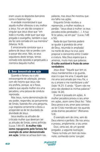 eram usuais os depósitos bancários
como o fazemos hoje.
A verdade incontestável é que
aquela mulher ofereceu o seu melhor
a Jesus. Foi um ato tão corajoso e
singular que Jesus disse que “em
todo o mundo, onde quer que seja
pregado o evangelho, também o que
ela fez será contado em sua memória”
(Marcos 14.9).
É emocionante constatar que a
palavra de Jesus não se perdeu com
o passar dos anos. Nós, os seus
seguidores deste tempo, temos
contado este episódio e perpetuado a
memória daquela mulher.

3. Amor demonstrado em ação
Quando o fariseu viu o ato
extravangante de adoração, pensou
com ele mesmo que Jesus não
era profeta, porque, se o fosse,
saberia que aquela mulher era uma
pecadora, uma pessoa de conduta
reprovada.
Mas Jesus, numa demonstração do
seu poder, respondeu ao pensamento
de Simão, fazendo-lhe uma pergunta,
cuja resposta certamente o levou a
arrepender-se de ter duvidado da
divindade de Jesus.
Jesus exaltou as atitudes da
criticada mulher que deveriam ser
as atitudes de Simão, como anfitrião
(Lucas 7.44-47). A mulher tida
como repugnante pelo fariseu foi
exemplo de amor demonstrado
em ação. Simão se achava bom nas
42

palavras, mas Jesus lhe mostrou que
era falho nas ações.
Enquanto Simão recebeu a
repreensão, a mulher recebeu o
perdão: “Jesus disse à mulher: os teus
pecados estão perdoados (...). A tua
fé te salvou; vai em paz” (Lucas 7.48
e 50).
Nada do que fizermos poderá
se igualar à grandeza do amor
de Deus, resumida (e ampliada)
na morte de Jesus na cruz, para
propiciar o reencontro entre Criador
e criatura. Mas Deus espera que o
amemos, muito mais que palavras.
O culto aceitável é fruto do amor
verdadeiro.
Jesus disse: “Aquele que tem os
meus mandamentos e os guarda,
esse é o que me ama. E aquele que
me ama será amado por meu Pai, e
eu o amarei e me manifestarei a ele”
(João 14.21). E ainda: “Quem não me
ama não obedece às minhas palavras”
(João 14.24).
O amor é provado em ações. A
mulher pecadora provou o seu amor
em ações, assim como Deus fez: “Mas
Deus prova o seu amor para conosco
ao ter Cristo morrido por nós quando
ainda éramos pecadores” (Romanos
5.8).
O exemplo vem de cima, vem do
Deus eterno e perfeito. Ele nos amou
e provou, amplamente, o seu amor.
Ouvi, certa vez, de um grande
pregador, a seguinte ilustração:
“Havia na Índia um trem da meianoite, conhecido como ‘corujão’.

 