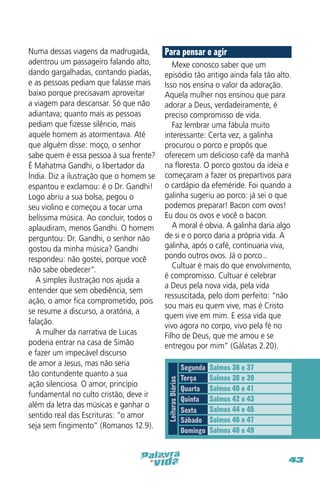 Para pensar e agir
Mexe conosco saber que um
episódio tão antigo ainda fala tão alto.
Isso nos ensina o valor da adoração.
Aquela mulher nos ensinou que para
adorar a Deus, verdadeiramente, é
preciso compromisso de vida.
Faz lembrar uma fábula muito
interessante: Certa vez, a galinha
procurou o porco e propõs que
oferecem um delicioso café da manhã
na floresta. O porco gostou da ideia e
começaram a fazer os prepartivos para
o cardápio da efeméride. Foi quando a
galinha sugeriu ao porco: já sei o que
podemos preparar! Bacon com ovos!
Eu dou os ovos e você o bacon.
A moral é obvia. A galinha daria algo
de si e o porco daria a própria vida. A
galinha, após o café, continuaria viva,
pondo outros ovos. Já o porco...
Cultuar é mais do que envolvimento,
é compromisso. Cultuar é celebrar
a Deus pela nova vida, pela vida
ressuscitada, pelo dom perfeito: “não
sou mais eu quem vive, mas é Cristo
quem vive em mim. E essa vida que
vivo agora no corpo, vivo pela fé no
Filho de Deus, que me amou e se
entregou por mim” (Gálatas 2.20).

Leituras Diárias

Numa dessas viagens da madrugada,
adentrou um passageiro falando alto,
dando gargalhadas, contando piadas,
e as pessoas pediam que falasse mais
baixo porque precisavam aproveitar
a viagem para descansar. Só que não
adiantava; quanto mais as pessoas
pediam que fizesse silêncio, mais
aquele homem as atormentava. Até
que alguém disse: moço, o senhor
sabe quem é essa pessoa à sua frente?
É Mahatma Gandhi, o libertador da
Índia. Diz a ilustração que o homem se
espantou e exclamou: é o Dr. Gandhi!
Logo abriu a sua bolsa, pegou o
seu violino e começou a tocar uma
belíssima música. Ao concluir, todos o
aplaudiram, menos Gandhi. O homem
perguntou: Dr. Gandhi, o senhor não
gostou da minha música? Gandhi
respondeu: não gostei, porque você
não sabe obedecer”.
A simples ilustração nos ajuda a
entender que sem obediência, sem
ação, o amor fica comprometido, pois
se resume a discurso, a oratória, a
falação.
A mulher da narrativa de Lucas
poderia entrar na casa de Simão
e fazer um impecável discurso
de amor a Jesus, mas não seria
tão contundente quanto a sua
ação silenciosa. O amor, princípio
fundamental no culto cristão, deve ir
além da letra das músicas e ganhar o
sentido real das Escrituras: “o amor
seja sem fingimento” (Romanos 12.9).

Segunda
Terça
Quarta
Quinta
Sexta
Sábado
Domingo

Salmos 36 e 37
Salmos 38 e 39
Salmos 40 e 41
Salmos 42 e 43
Salmos 44 e 45
Salmos 46 e 47
Salmos 48 e 49

43

 