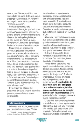 outros; mas falamos em Cristo com
sinceridade, da parte de Deus e na sua
presença” (2Coríntios 5.17). O termo
empregado nesse verso quer dizer
“legítimo, genuíno”.
Cornwall apresentou uma
interessante informação, que “cai como
uma luva” para esclarecer o termo: “A
palavra ‘sincero’ provém do termo latino
sincerus, formado pela aglutinação
de dois outros: sin, “sem”, e caries,
“deterioração”. Portando, o significado
básico de ‘sincero’ é ‘sem deterioração’.
No passado, os negociantes
de metais preciosos costumavam
promover sua mercadoria afirmando
que ela era ‘sincera’, isto é, ‘sem cera
ou enchimento’. Era muito comum
os artífices desonestos encobrirem as
falhas de um produto aplicando-lhe
uma cera da mesma cor, que lhe dava
a aparência de acabamento perfeito.
Mas se alguém chegasse o artigo ao
fogo, a cera derreteria e escorreria, e
a falha seria exposta. Quando algum
negociante anunciava um produto
‘sincero’ queria dizer que ele não fora
retocado com cera” 1.
Deus requer de nós que lhe
prestemos um culto sincero, autêntico,
genuíno, não adulterado e sem
deterioração.

1. Interesse sincero
O interesse de adoração esboçado
por Herodes foi mentiroso: “Então
1  CORNWALL, Judson. Adoração como Jesus
ensinou. Venda Nova: Betânia, 1995, p.132.

Herodes chamou secretamente
os magos e procurou saber deles
com precisão quando a estrela
havia aparecido. E, enviando-os a
Belém, disse-lhes: ide e perguntai
cuidadosamente sobre o menino.
Quando o achardes, avisai-me, para
que eu também vá adorá-lo” (Mateus
2.7,8).
A boca de Herodes falou uma coisa,
mas a intenção dele era outra. É nítido
que ele não queria adorar Jesus, pelo
contrário, ele queria eliminar um
possível rival. Herodes disse “adorar”,
mas queria mesmo era “destruir”.
O desejo de adoração do rei
Herodes não passaria no teste da
sinceridade. Sua real intenção era
manipular circunstâncias.
Temos de nos cuidar para não
repetir o erro de Herodes, salvas as
devidas proporções. Não queremos
e nem podemos matar o “recémnascido Rei dos judeus”. A falta de
sinceridade, a mentira em nossa
adoração pode acontecer de
outras formas. O simples fato de
estar num culto por obrigação
caracteriza uma adoração falsa,
porque nada brotará do coração
e sim de um ritual mecânico. Uma
espécie de “culto de corpo presente e
mente e coração ausentes”.
O fato de o ajuntamento solene do
povo de Deus acontecer regularmente
não significa que será uma repetição
sem sentido, pois todo culto é uma
novidade. Cada celebração é uma
nova oportunidade de encontro, de
45

 