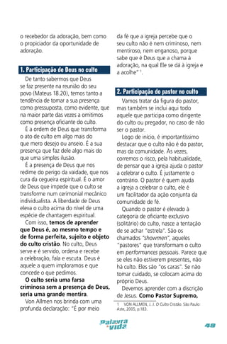o recebedor da adoração, bem como
o propiciador da oportunidade de
adoração.

1. Participação de Deus no culto
De tanto sabermos que Deus
se faz presente na reunião do seu
povo (Mateus 18.20), temos tanto a
tendência de tomar a sua presença
como pressuposta, como evidente, que
na maior parte das vezes a omitimos
como presença oficiante do culto.
É a ordem de Deus que transforma
o ato de culto em algo mais do
que mero desejo ou anseio. É a sua
presença que faz dele algo mais do
que uma simples ilusão.
É a presença de Deus que nos
redime do perigo da vaidade, que nos
cura da cegueira espiritual. É o amor
de Deus que impede que o culto se
transforme num cerimonial mecânico
individualista. A liberdade de Deus
eleva o culto acima do nível de uma
espécie de chantagem espiritual.
Com isso, temos de aprender
que Deus é, ao mesmo tempo e
de forma perfeita, sujeito e objeto
do culto cristão. No culto, Deus
serve e é servido, ordena e recebe
a celebração, fala e escuta. Deus é
aquele a quem imploramos e que
concede o que pedimos.
O culto seria uma farsa
criminosa sem a presença de Deus,
seria uma grande mentira.
Von Allmen nos brinda com uma
profunda declaração: “É por meio

da fé que a igreja percebe que o
seu culto não é nem criminoso, nem
mentiroso, nem enganoso, porque
sabe que é Deus que a chama à
adoração, na qual Ele se dá à igreja e
a acolhe” 1.

2. Participação do pastor no culto
Vamos tratar da figura do pastor,
mas também se inclui aqui todo
aquele que participa como dirigente
do culto ou pregador, no caso de não
ser o pastor.
Logo de início, é importantíssimo
destacar que o culto não é do pastor,
mas da comunidade. Às vezes,
corremos o risco, pela habitualidade,
de pensar que a igreja ajuda o pastor
a celebrar o culto. É justamente o
contrário. O pastor é quem ajuda
a igreja a celebrar o culto, ele é
um facilitador da ação conjunta da
comunidade de fé.
Quando o pastor é elevado à
categoria de oficiante exclusivo
(solitário) do culto, nasce a tentação
de se achar “estrela”. São os
chamados “showmen”, aqueles
“pastores” que transformam o culto
em performances pessoais. Parece que
se eles não estiverem presentes, não
há culto. Eles são “os caras”. Se não
tomar cuidado, se colocam acima do
próprio Deus.
Devemos aprender com a discrição
de Jesus. Como Pastor Supremo,
1  VON ALLMEN, J. J. O Culto Cristão. São Paulo:
Aste, 2005, p.183.

49

 