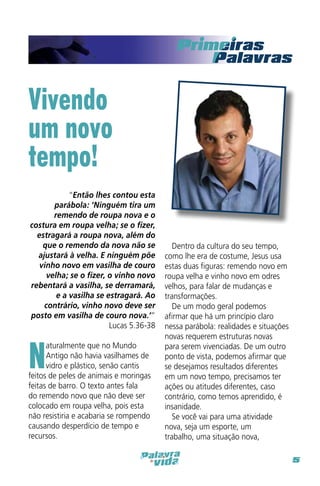 Primei

Vivendo
um novo
tempo!
“Então lhes contou esta
parábola: ‘Ninguém tira um
remendo de roupa nova e o
costura em roupa velha; se o fizer,
estragará a roupa nova, além do
que o remendo da nova não se
ajustará à velha. E ninguém põe
vinho novo em vasilha de couro
velha; se o fizer, o vinho novo
rebentará a vasilha, se derramará,
e a vasilha se estragará. Ao
contrário, vinho novo deve ser
posto em vasilha de couro nova.’”
Lucas 5.36-38

N

aturalmente que no Mundo
Antigo não havia vasilhames de
vidro e plástico, senão cantis
feitos de peles de animais e moringas
feitas de barro. O texto antes fala
do remendo novo que não deve ser
colocado em roupa velha, pois esta
não resistiria e acabaria se rompendo
causando desperdício de tempo e
recursos.

Dentro da cultura do seu tempo,
como lhe era de costume, Jesus usa
estas duas figuras: remendo novo em
roupa velha e vinho novo em odres
velhos, para falar de mudanças e
transformações.
De um modo geral podemos
afirmar que há um princípio claro
nessa parábola: realidades e situações
novas requerem estruturas novas
para serem vivenciadas. De um outro
ponto de vista, podemos afirmar que
se desejamos resultados diferentes
em um novo tempo, precisamos ter
ações ou atitudes diferentes, caso
contrário, como temos aprendido, é
insanidade.
Se você vai para uma atividade
nova, seja um esporte, um
trabalho, uma situação nova,
5

 