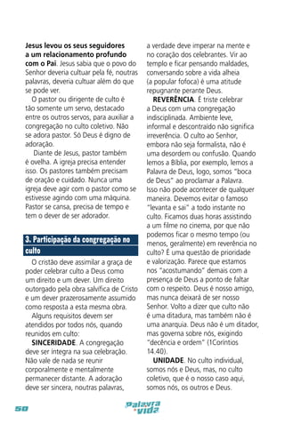 Jesus levou os seus seguidores
a um relacionamento profundo
com o Pai. Jesus sabia que o povo do
Senhor deveria cultuar pela fé, noutras
palavras, deveria cultuar além do que
se pode ver.
O pastor ou dirigente de culto é
tão somente um servo, destacado
entre os outros servos, para auxiliar a
congregação no culto coletivo. Não
se adora pastor. Só Deus é digno de
adoração.
Diante de Jesus, pastor também
é ovelha. A igreja precisa entender
isso. Os pastores também precisam
de oração e cuidado. Nunca uma
igreja deve agir com o pastor como se
estivesse agindo com uma máquina.
Pastor se cansa, precisa de tempo e
tem o dever de ser adorador.

3. Participação da congregação no
culto
O cristão deve assimilar a graça de
poder celebrar culto a Deus como
um direito e um dever. Um direito
outorgado pela obra salvífica de Cristo
e um dever prazerosamente assumido
como resposta a esta mesma obra.
Alguns requisitos devem ser
atendidos por todos nós, quando
reunidos em culto:
SINCERIDADE. A congregação
deve ser íntegra na sua celebração.
Não vale de nada se reunir
corporalmente e mentalmente
permanecer distante. A adoração
deve ser sincera, noutras palavras,
50

a verdade deve imperar na mente e
no coração dos celebrantes. Vir ao
templo e ficar pensando maldades,
conversando sobre a vida alheia
(a popular fofoca) é uma atitude
repugnante perante Deus.
REVERÊNCIA. É triste celebrar
a Deus com uma congregação
indisciplinada. Ambiente leve,
informal e descontraído não significa
irreverência. O culto ao Senhor,
embora não seja formalista, não é
uma desordem ou confusão. Quando
lemos a Bíblia, por exemplo, lemos a
Palavra de Deus, logo, somos “boca
de Deus” ao proclamar a Palavra.
Isso não pode acontecer de qualquer
maneira. Devemos evitar o famoso
“levanta e sai” a todo instante no
culto. Ficamos duas horas assistindo
a um filme no cinema, por que não
podemos ficar o mesmo tempo (ou
menos, geralmente) em reverência no
culto? É uma questão de prioridade
e valorização. Parece que estamos
nos “acostumando” demais com a
presença de Deus a ponto de faltar
com o respeito. Deus é nosso amigo,
mas nunca deixará de ser nosso
Senhor. Volto a dizer que culto não
é uma ditadura, mas também não é
uma anarquia. Deus não é um ditador,
mas governa sobre nós, exigindo
“decência e ordem” (1Coríntios
14.40).
UNIDADE. No culto individual,
somos nós e Deus, mas, no culto
coletivo, que é o nosso caso aqui,
somos nós, os outros e Deus.

 