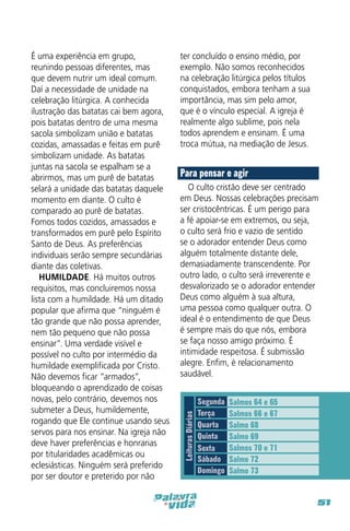 ter concluído o ensino médio, por
exemplo. Não somos reconhecidos
na celebração litúrgica pelos títulos
conquistados, embora tenham a sua
importância, mas sim pelo amor,
que é o vínculo especial. A igreja é
realmente algo sublime, pois nela
todos aprendem e ensinam. É uma
troca mútua, na mediação de Jesus.

Para pensar e agir
O culto cristão deve ser centrado
em Deus. Nossas celebrações precisam
ser cristocêntricas. É um perigo para
a fé apoiar-se em extremos, ou seja,
o culto será frio e vazio de sentido
se o adorador entender Deus como
alguém totalmente distante dele,
demasiadamente transcendente. Por
outro lado, o culto será irreverente e
desvalorizado se o adorador entender
Deus como alguém à sua altura,
uma pessoa como qualquer outra. O
ideal é o entendimento de que Deus
é sempre mais do que nós, embora
se faça nosso amigo próximo. É
intimidade respeitosa. É submissão
alegre. Enfim, é relacionamento
saudável.

Leituras Diárias

É uma experiência em grupo,
reunindo pessoas diferentes, mas
que devem nutrir um ideal comum.
Daí a necessidade de unidade na
celebração litúrgica. A conhecida
ilustração das batatas cai bem agora,
pois batatas dentro de uma mesma
sacola simbolizam união e batatas
cozidas, amassadas e feitas em purê
simbolizam unidade. As batatas
juntas na sacola se espalham se a
abrirmos, mas um purê de batatas
selará a unidade das batatas daquele
momento em diante. O culto é
comparado ao purê de batatas.
Fomos todos cozidos, amassados e
transformados em purê pelo Espírito
Santo de Deus. As preferências
individuais serão sempre secundárias
diante das coletivas.
HUMILDADE. Há muitos outros
requisitos, mas concluiremos nossa
lista com a humildade. Há um ditado
popular que afirma que “ninguém é
tão grande que não possa aprender,
nem tão pequeno que não possa
ensinar”. Uma verdade visível e
possível no culto por intermédio da
humildade exemplificada por Cristo.
Não devemos ficar “armados”,
bloqueando o aprendizado de coisas
novas, pelo contrário, devemos nos
submeter a Deus, humildemente,
rogando que Ele continue usando seus
servos para nos ensinar. Na igreja não
deve haver preferências e honrarias
por titularidades acadêmicas ou
eclesiásticas. Ninguém será preferido
por ser doutor e preterido por não

Segunda
Terça
Quarta
Quinta
Sexta
Sábado
Domingo

Salmos 64 e 65
Salmos 66 e 67
Salmo 68
Salmo 69
Salmos 70 e 71
Salmo 72
Salmo 73

51

 