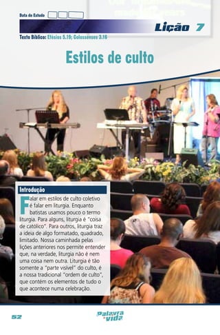 Data do Estudo

Licao 7
Texto Bíblico: Efésios 5.19; Colossenses 3.16

Estilos de culto

Introdução

F

alar em estilos de culto coletivo
é falar em liturgia. Enquanto
batistas usamos pouco o termo
liturgia. Para alguns, liturgia é “coisa
de católico”. Para outros, liturgia traz
a ideia de algo formatado, quadrado,
limitado. Nossa caminhada pelas
lições anteriores nos permite entender
que, na verdade, liturgia não é nem
uma coisa nem outra. Liturgia é tão
somente a “parte visível” do culto, é
a nossa tradicional “ordem de culto”,
que contém os elementos de tudo o
que acontece numa celebração.

52

 