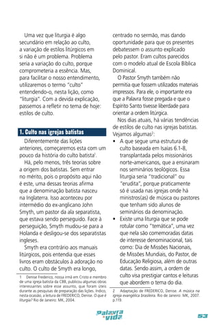 Uma vez que liturgia é algo
secundário em relação ao culto,
a variação de estilos litúrgicos em
si não é um problema. Problema
seria a variação do culto, porque
comprometeria a essência. Mas,
para facilitar o nosso entendimento,
utilizaremos o termo “culto”
entendendo-o, nesta lição, como
“liturgia”. Com a devida explicação,
passemos a refletir no tema de hoje:
estilos de culto.

1. Culto nas igrejas batistas
Diferentemente das lições
anteriores, começaremos esta com um
pouco da história do culto batista1.
Há, pelo menos, três teorias sobre
a origem dos batistas. Sem entrar
no mérito, pois o propósito aqui não
é este, uma dessas teorias afirma
que a denominação batista nasceu
na Inglaterra. Isso aconteceu por
intermédio do ex-anglicano John
Smyth, um pastor da ala separatista,
que estava sendo perseguido. Face à
perseguição, Smyth mudou-se para a
Holanda e desligou-se dos separatistas
ingleses.
Smyth era contrário aos manuais
litúrgicos, pois entendia que esses
livros eram obstáculos à adoração no
culto. O culto de Smyth era longo,
1  Denise Frederico, nossa irmã em Cristo e membro
de uma igreja batista da CBB, publicou algumas obras
interessantes sobre esse assunto, que foram úteis
durante as pesquisas de preparação das lições. Indico,
nesta ocasião, a leitura de FREDERICO, Denise. O que é
liturgia? Rio de Janeiro: MK, 2004.

centrado no sermão, mas dando
oportunidade para que os presentes
debatessem o assunto explicado
pelo pastor. Eram cultos parecidos
com o modelo atual de Escola Bíblica
Dominical.
O Pastor Smyth também não
permitia que fossem utilizados materiais
impressos. Para ele, o importante era
que a Palavra fosse pregada e que o
Espírito Santo tivesse liberdade para
orientar a ordem litúrgica.
Nos dias atuais, há várias tendências
de estilos de culto nas igrejas batistas.
Vejamos algumas2:
•	 A que segue uma estrutura de
culto baseada em Isaías 6.1-8,
transplantada pelos missionários
norte-americanos, que a ensinaram
nos seminários teológicos. Essa
liturgia seria “tradicional” ou
“erudita”, porque praticamente
só é usada nas igrejas onde há
ministros(as) de música ou pastores
que tenham sido alunos de
seminários da denominação.
•	 Existe uma liturgia que se pode
rotular como “temática”, uma vez
que nela são comemoradas datas
de interesse denominacional, tais
como: Dia de Missões Nacionais,
de Missões Mundiais, do Pastor, de
Educação Religiosa, além de outras
datas. Sendo assim, a ordem de
culto visa prestigiar cantos e leituras
que abordem o tema do dia.
2  Adaptação de FREDERICO, Denise. A música na
igreja evangélica brasileira. Rio de Janeiro: MK, 2007.
p.119.

53

 