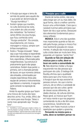 •	 A liturgia que segue o tema do
sermão do pastor para aquele dia
e que pode ser denominada de
“liturgia homilética” 3.
•	 Existem igrejas que mantêm,
no culto dominicial da noite,
uma ordem de culto oriunda
dos metodistas “da fronteira”.
James White cita essa liturgia,
que ficou conhecida como
“liturgia sanduíche”. Ela consiste,
resumidamente, em música,
mensagem e música, sempre com
ênfase evangelística.
•	 Existe a “liturgia renovada”. Talvez
seja a que mais esteja se expandindo
dentro das igrejas batistas: é aquela
livre, espontânea, influenciada pelos
neopentecostais. Sua estrutura é
praticamente igual à das igrejas
carismáticas. Existem duas partes: a
primeira, com o chamado período
de louvor, em que inúmeros cânticos
são entoados, entremeados por
orações espontâneas feitas pela
equipe de cantores e instrumentistas
que lideram o momento. A segunda
parte consiste na exposição da
Palavra.
Ainda há aquelas igrejas que fazem
uma mistura de muitos dos tipos
descritos acima. Fica, então, difícil, dar
um nome para essa liturgia. Talvez o
nome mais apropriado seja “liturgia
livre”.
3  Homilética, numa explicação simples e direta, é a
arte de preparar e pregar sermões. Por isso, falar em
“liturgia homilética” significa dizer que a ordem de culto
(liturgia) será elaborada à luz do assunto da mensagem
(homilética).

54

2. Princípios para o culto
Diante de tantos estilos, não seria
sábio brigar por um ou mais deles. De
igual forma, não é o melhor caminho
buscar uma uniformidade. Creio que o
razoável é primar pelos princípios que
fazem de nós o que somos. Destacarei
dois elementos fundamentais para a
nossa reflexão:
MÚSICA. Esta é uma das questões
mais importantes quando se fala em
zelo pela liturgia, porque a música fica
mais facilmente gravada em nossas
mentes. A seleção das músicas para o
culto cristão deve ser muito bem feita,
passando um rigoroso “pente fino”.
Quando se fala em seleção de
músicas para o culto, deve-se
levar em conta a comunidade de
fé. Não devemos moldar a liturgia
esquecendo-nos das pessoas que
participam do culto. O teólogo Erik
Routley afirmou que a qualidade
básica para que uma música sirva
à liturgia é que ela seja acessível às
pessoas comuns. Ao usar o termo
comuns, ele se referiu à variedade de
pessoas que vão aos cultos: gente
de classes sociais diferentes, de
idades diversas, de culturas distintas.
Regra geral, as músicas que ficam
em nossa mente e que nos pegamos
cantarolando no dia a dia têm essas
características. Geralmente são
simples, com frases musicais curtas e
repetições que ajudam a gravá-las.
Pensando na música para o
culto, deve-se também pensar na

 
