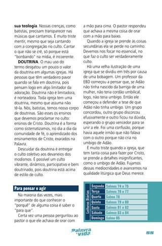 Para pensar e agir
Na maioria das vezes, mais
importante do que conhecer o
“porquê” de alguma coisa é saber o
“para que”.
Certa vez uma pessoa perguntou ao
pastor o que ele achava de orar com

a mão para cima. O pastor respondeu
que achava a mesma coisa de orar
com a mão para baixo.
Quando a igreja se prende às coisas
secundárias ela se perde no caminho.
Devemos nos focar no essencial, no
que faz o culto ser verdadeiramente
culto.
Há uma velha ilustração de uma
igreja que se dividiu em três por causa
de uma bobagem. Um professor da
EBD começou a pensar que, se Adão
não tinha nascido da barriga de uma
mulher, não teria cordão umbilical,
logo, não teria umbigo. Então ele
começou a defender a tese de que
Adão não tinha umbigo. Um grupo
concordou, outro grupo discorcou
efusivamente e outro ficou na dúvida,
esperando o grupo vencedor para se
unir a ele. Foi uma confusão, porque
havia aquele irmão que não falava
com o outro porque não cria no
umbigo de Adão.
É muito triste quando a igreja, que
tem tanta coisa para fazer por Cristo,
se prende a detalhes insignificantes,
como o umbigo de Adão. Fujamos
dessas mediocridades e avancemos na
qualidade litúrgica que Deus merece.

Leituras Diárias

sua teologia. Nossas crenças, como
batistas, precisam transparecer nas
músicas que cantamos. É muito triste
mentir, mesmo que seja cantando
com a congregação no culto. Cantar
o que não se crê, só porque está
“bonbando” na mídia, é incoerente.
DOUTRINA. O mau uso do
termo desgatou um pouco o valor
da doutrina em algumas igrejas. Há
pessoas que têm verdadeiro pavor
quando se fala em doutrina, pois
pensam logo em algo limitador da
adoração. Doutrina não é limitadora,
é norteadora. Toda igreja tem uma
doutrina, mesmo que assuma não
tê-la. Nós, batistas, temos nosso corpo
de doutrinas. São esses os ensinos
que devemos proclamar no culto:
ensinos de Cristo. Doutrina é a forma
como sistematizamos, no dia a dia da
comunidade de fé, o aprendizado dos
ensinamentos de Cristo, exarados na
Palavra.
Descuidar da doutrina é entregar
o culto coletivo aos devaneios dos
modismos. É possível um culto
vibrante, dinâmico, participativo e bem
doutrinado, pois doutrina está acima
de estilo de culto.

Segunda
Terça
Quarta
Quinta
Sexta
Sábado
Domingo

Salmos 74 e 75
Salmos 76 e 77
Salmo 78
Salmos 79 e 80
Salmos 81 e 82
Salmos 83 e 84
Salmo 85

55

 