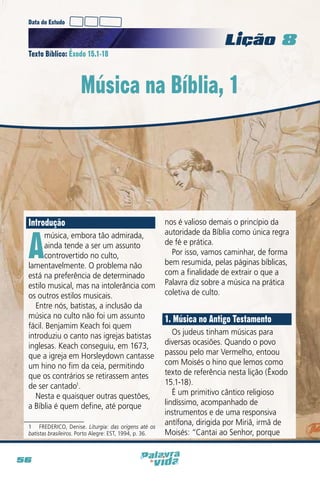 Data do Estudo

Licao 8
Texto Bíblico: Êxodo 15.1-18

Música na Bíblia, 1

Introdução

A

música, embora tão admirada,
ainda tende a ser um assunto
controvertido no culto,
lamentavelmente. O problema não
está na preferência de determinado
estilo musical, mas na intolerância com
os outros estilos musicais.
Entre nós, batistas, a inclusão da
música no culto não foi um assunto
fácil. Benjamim Keach foi quem
introduziu o canto nas igrejas batistas
inglesas. Keach conseguiu, em 1673,
que a igreja em Horsleydown cantasse
um hino no fim da ceia, permitindo
que os contrários se retirassem antes
de ser cantado1.
Nesta e quaisquer outras questões,
a Bíblia é quem define, até porque

1  FREDERICO, Denise. Liturgia: das origens até os
batistas brasileiros. Porto Alegre: EST, 1994, p. 36.

56

nos é valioso demais o princípio da
autoridade da Bíblia como única regra
de fé e prática.
Por isso, vamos caminhar, de forma
bem resumida, pelas páginas bíblicas,
com a finalidade de extrair o que a
Palavra diz sobre a música na prática
coletiva de culto.

1. Música no Antigo Testamento
Os judeus tinham músicas para
diversas ocasiões. Quando o povo
passou pelo mar Vermelho, entoou
com Moisés o hino que lemos como
texto de referência nesta lição (Êxodo
15.1-18).
É um primitivo cântico religioso
lindíssimo, acompanhado de
instrumentos e de uma responsiva
antífona, dirigida por Miriã, irmã de
Moisés: “Cantai ao Senhor, porque

 