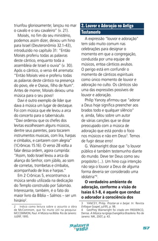 triunfou gloriosamente; lançou no mar
o cavalo e o seu cavaleiro” (v. 21).
Moisés, no fim do seu ministério,
podemos assim dizer, deixou um hino
para Israel (Deuteronômio 32.1-43),
introduzido no capítulo 31: “Então
Moisés proferiu todas as palavras
deste cântico, enquanto toda a
assembleia de Israel o ouvia” (v. 30).
Após o cântico, o verso 44 arremata:
“Então Moisés veio e proferiu todas
as palavras deste cântico na presença
do povo, ele e Oseias, filho de Num”.
Antes de morrer, Moisés deixou uma
música para o seu povo!
Davi é outro exemplo de líder que
dava à música um lugar de destaque.
Foi com música que ele levou a arca
do concerto para o tabernáculo.
“Davi ordenou que os chefes dos
levitas escolhessem alguns músicos,
dentre seus parentes, para tocarem
instrumentos musicais, com lira, harpas
e címbalos, e cantarem com alegria”
(1Crônicas 15.16). O verso 28 volta a
falar dessa ordem, agora cumprida:
“Assim, todo Israel levou a arca da
aliança do Senhor, com júbilo, ao som
de cornetas, trombetas e címbalos,
acompanhado de liras e harpas.”
Em 2 Crônicas 5, encontramos a
música sendo utilizada na dedicação
do Templo construído por Salomão.
Interessante, também, é o fato do
maior livro da Bíblia – Salmos – ser um
hinário2.
2  Indico como leitura sobre o assunto a obra
de McCommom, que foi muito útil na pesquisa:
MCCOMMON, Paul. A Música na Bíblia. Rio de Janeiro:
JUERP, 1995.

2. Louvor e Adoração no Antigo
Testamento
A expressão “louvor e adoração”
tem sido muito comum nas
celebrações para designar o
momento em que a congregação,
conduzida por uma equipe de
músicos, entoa cânticos avulsos.
O perigo está em confundir o
momento de cânticos espirituais
como único momento de louvor e
adoração no culto. Os cânticos são
uma das expressões possíveis de
louvor e adoração.
Philip Yancey afirmou que “adorar
a Deus hoje significa preencher aos
brados todo e qualquer silêncio”
e, ainda, falou sobre um autor
de várias canções que se disse
preocupado com a música de
adoração que está pondo o foco
nos músicos e não em Deus3. Temos
de fugir desse erro!
G. Wainwright disse que “o louvor
público é também testemunho diante
do mundo. Deve ter Deus como seu
propósito (...). Um hino cuja intenção
não seja o louvor a Deus de alguma
forma deveria ser considerado uma
idolatria”4.
O verdadeiro ambiente de
adoração, conforme a visão de
Isaías 6.1-8, é aquele que conduz
o adorador à consciência dos
3  YANCEY, Philip. Prostar-se e beijar. In: Revista
Enfoque Gospel, jul/95, p. 98.
4  Geoffrey Wainwright foi citado em FREDERICO,
Denise. A Música na Igreja Evangélica Brasileira. Rio de
Janeiro: MK, 2007, p. 43.

57

 