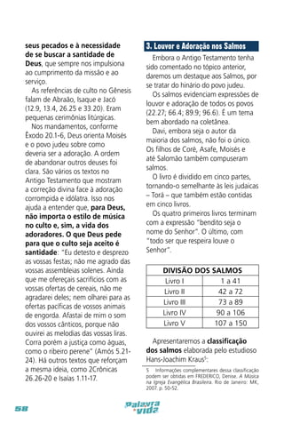 seus pecados e à necessidade
de se buscar a santidade de
Deus, que sempre nos impulsiona
ao cumprimento da missão e ao
serviço.
As referências de culto no Gênesis
falam de Abraão, Isaque e Jacó
(12.9, 13.4, 26.25 e 33.20). Eram
pequenas cerimônias litúrgicas.
Nos mandamentos, conforme
Êxodo 20.1-6, Deus orienta Moisés
e o povo judeu sobre como
deveria ser a adoração. A ordem
de abandonar outros deuses foi
clara. São vários os textos no
Antigo Testamento que mostram
a correção divina face à adoração
corrompida e idólatra. Isso nos
ajuda a entender que, para Deus,
não importa o estilo de música
no culto e, sim, a vida dos
adoradores. O que Deus pede
para que o culto seja aceito é
santidade: “Eu detesto e desprezo
as vossas festas; não me agrado das
vossas assembleias solenes. Ainda
que me ofereçais sacrifícios com as
vossas ofertas de cereais, não me
agradarei deles; nem olharei para as
ofertas pacíficas de vossos animais
de engorda. Afastai de mim o som
dos vossos cânticos, porque não
ouvirei as melodias das vossas liras.
Corra porém a justiça como águas,
como o ribeiro perene” (Amós 5.2124). Há outros textos que reforçam
a mesma ideia, como 2Crônicas
26.26-20 e Isaías 1.11-17.

58

3. Louvor e Adoração nos Salmos
Embora o Antigo Testamento tenha
sido comentado no tópico anterior,
daremos um destaque aos Salmos, por
se tratar do hinário do povo judeu.
Os salmos evidenciam expressões de
louvor e adoração de todos os povos
(22.27; 66.4; 89.9; 96.6). É um tema
bem abordado na coletânea.
Davi, embora seja o autor da
maioria dos salmos, não foi o único.
Os filhos de Coré, Asafe, Moisés e
até Salomão também compuseram
salmos.
O livro é dividido em cinco partes,
tornando-o semelhante às leis judaicas
– Torá – que também estão contidas
em cinco livros.
Os quatro primeiros livros terminam
com a expressão “bendito seja o
nome do Senhor”. O último, com
“todo ser que respeira louve o
Senhor”.
DIVISÃO DOS SALMOS
Livro I
1 a 41
Livro II
42 a 72
Livro III
73 a 89
Livro IV
90 a 106
Livro V
107 a 150
Apresentaremos a classificação
dos salmos elaborada pelo estudioso
Hans-Joachim Kraus5:
5  Informações complementares dessa classificação
podem ser obtidas em FREDERICO, Denise. A Música
na Igreja Evangélica Brasileira. Rio de Janeiro: MK,
2007. p. 50-52.

 