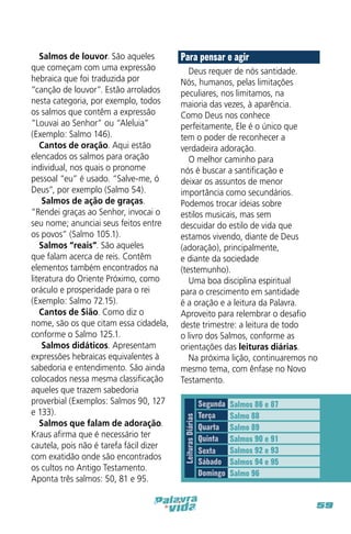 Para pensar e agir
Deus requer de nós santidade.
Nós, humanos, pelas limitações
peculiares, nos limitamos, na
maioria das vezes, à aparência.
Como Deus nos conhece
perfeitamente, Ele é o único que
tem o poder de reconhecer a
verdadeira adoração.
O melhor caminho para
nós é buscar a santificação e
deixar os assuntos de menor
importância como secundários.
Podemos trocar ideias sobre
estilos musicais, mas sem
descuidar do estilo de vida que
estamos vivendo, diante de Deus
(adoração), principalmente,
e diante da sociedade
(testemunho).
Uma boa disciplina espiritual
para o crescimento em santidade
é a oração e a leitura da Palavra.
Aproveito para relembrar o desafio
deste trimestre: a leitura de todo
o livro dos Salmos, conforme as
orientações das leituras diárias.
Na próxima lição, continuaremos no
mesmo tema, com ênfase no Novo
Testamento.

Leituras Diárias

Salmos de louvor. São aqueles
que começam com uma expressão
hebraica que foi traduzida por
“canção de louvor”. Estão arrolados
nesta categoria, por exemplo, todos
os salmos que contêm a expressão
“Louvai ao Senhor” ou “Aleluia”
(Exemplo: Salmo 146).
Cantos de oração. Aqui estão
elencados os salmos para oração
individual, nos quais o pronome
pessoal “eu” é usado. “Salve-me, ó
Deus”, por exemplo (Salmo 54).
Salmos de ação de graças.
“Rendei graças ao Senhor, invocai o
seu nome; anunciai seus feitos entre
os povos” (Salmo 105.1).
Salmos “reais”. São aqueles
que falam acerca de reis. Contêm
elementos também encontrados na
literatura do Oriente Próximo, como
oráculo e prosperidade para o rei
(Exemplo: Salmo 72.15).
Cantos de Sião. Como diz o
nome, são os que citam essa cidadela,
conforme o Salmo 125.1.
Salmos didáticos. Apresentam
expressões hebraicas equivalentes à
sabedoria e entendimento. São ainda
colocados nessa mesma classificação
aqueles que trazem sabedoria
proverbial (Exemplos: Salmos 90, 127
e 133).
Salmos que falam de adoração.
Kraus afirma que é necessário ter
cautela, pois não é tarefa fácil dizer
com exatidão onde são encontrados
os cultos no Antigo Testamento.
Aponta três salmos: 50, 81 e 95.

Segunda
Terça
Quarta
Quinta
Sexta
Sábado
Domingo

Salmos 86 e 87
Salmo 88
Salmo 89
Salmos 90 e 91
Salmos 92 e 93
Salmos 94 e 95
Salmo 96

59

 
