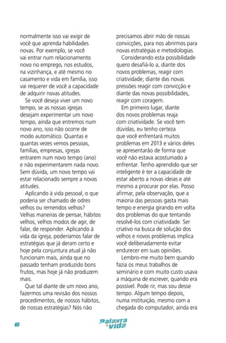 normalmente isso vai exigir de
você que aprenda habilidades
novas. Por exemplo, se você
vai entrar num relacionamento
novo no emprego, nos estudos,
na vizinhança, e até mesmo no
casamento e vida em família, isso
vai requerer de você a capacidade
de adquirir novas atitudes.
Se você deseja viver um novo
tempo, se as nossas igrejas
desejam experimentar um novo
tempo, ainda que entremos num
novo ano, isso não ocorre de
modo automático. Quantas e
quantas vezes vemos pessoas,
famílias, empresas, igrejas
entrarem num novo tempo (ano)
e não experimentarem nada novo.
Sem dúvida, um novo tempo vai
estar relacionado sempre a novas
atitudes.
Aplicando à vida pessoal, o que
poderia ser chamado de odres
velhos ou remendos velhos?
Velhas maneiras de pensar, hábitos
velhos, velhos modos de agir, de
falar, de responder. Aplicando à
vida da igreja, poderíamos falar de
estratégias que já deram certo e
hoje pela conjuntura atual já não
funcionam mais, ainda que no
passado tenham produzido bons
frutos, mas hoje já não produzem
mais.
Que tal diante de um novo ano,
fazermos uma revisão dos nossos
procedimentos, de nossos hábitos,
de nossas estratégias? Nós não
6

precisamos abrir mão de nossas
convicções, para nos abrirmos para
novas estratégias e metodologias.
Considerando esta possibilidade
quero desafiá-lo a, diante dos
novos problemas, reagir com
criatividade; diante das novas
pressões reagir com convicção e
diante das novas possibilidades,
reagir com coragem.
Em primeiro lugar, diante
dos novos problemas reaja
com criatividade. Se você tem
dúvidas, eu tenho certeza
que você enfrentará muitos
problemas em 2013 e vários deles
se apresentarão de forma que
você não estava acostumado a
enfrentar. Tenho aprendido que ser
inteligente é ter a capacidade de
estar aberto a novas ideias e até
mesmo a procurar por elas. Posso
afirmar, pela observação, que a
maioria das pessoas gasta mais
tempo e energia girando em volta
dos problemas do que tentando
resolvê-los com criatividade. Ser
criativo na busca de solução dos
velhos e novos problemas implica
você deliberadamente evitar
endurecer em suas opiniões.
Lembro-me muito bem quando
fazia os meus trabalhos de
seminário e com muito custo usava
a máquina de escrever, quando era
possível. Pode rir, mas sou desse
tempo. Algum tempo depois,
numa instituição, mesmo com a
chegada do computador, ainda era

 