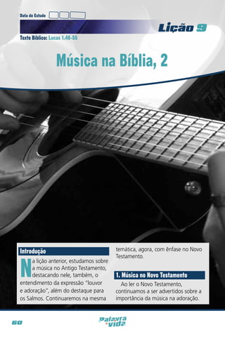 Data do Estudo

Licao 9
Texto Bíblico: Lucas 1.46-55

Música na Bíblia, 2

Introdução

N

a lição anterior, estudamos sobre
a música no Antigo Testamento,
destacando nele, também, o
entendimento da expressão “louvor
e adoração”, além do destaque para
os Salmos. Continuaremos na mesma

60

temática, agora, com ênfase no Novo
Testamento.

1. Música no Novo Testamento
Ao ler o Novo Testamento,
continuamos a ser advertidos sobre a
importância da música na adoração.

 