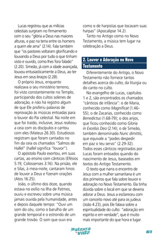 Lucas registrou que as milícias
celestiais surgiram no firmamento
com o seu “glória a Deus nas maiores
alturas, e paz na terra entre os homens
a quem ele ama” (2.14). Fala também
que “os pastores voltaram glorificando e
louvando a Deus por tudo o que tinham
visto e ouvido, como lhes fora falado”
(2.20). Simeão, já com a idade avançada,
louvou entusiasticamente a Deus, ao ter
Jesus em seus braços (2.28).
O próprio Jesus, enquanto
realizava o seu ministério terreno,
foi visto constantemente no Templo,
participando dos cultos solenes de
adoração, e não há registro algum
de que Ele proferiu palavras de
reprovação às músicas entoadas para
o louvor do Pai celestial. Na noite em
que foi traído, inclusive, Jesus realizou
a ceia com os discípulos e cantou
com eles (Mateus 26.30). Estudiosos
registram que foram cantados no
fim da ceia os chamados “Salmos de
Hallel” (hallel significa “louvor”).
O apóstolo Paulo exortou, em suas
cartas, ao ensino com cânticos (Efésios
5.19; Colossenses 3.16). Na prisão, ele
e Silas, à meia-noite, cantaram hinos
de louvor a Deus e fizeram orações
(Atos 16.25).
João, o último dos doze, quando
estava no exílio na Ilha de Patmos,
ouviu e escreveu sobre uma música
jamais ouvida pela humanidade, antes
e depois daquele tempo: “Ouvi um
som do céu, como o barulho de um
grande temporal e o estrondo de um
grande trovão. O som que ouvi era

como o de harpistas que tocavam suas
harpas” (Apocalipse 14.2).
Tanto no Antigo como no Novo
Testamento, a música tem lugar na
celebração a Deus.

2. Louvor e Adoração no Novo
Testamento
Diferentemente do Antigo, o Novo
Testamento não fornece tantos
detalhes acerca do culto, da liturgia ou
do canto no culto.
No evangelho de Lucas, capítulos
1 e 2, são encontrados os chamados
“cânticos de infância”: o de Maria,
conhecido como Magnificat (1.4655); o de Zacarias, conhecido como
Benedictus (1.68-79); o dos anjos,
que ficou conhecido como Gloria
in Excelsis Deo (2.14); o de Simeão,
também denominado Nunc dimittis,
que equivale a “podes despedir
em paz o teu servo” (2.29-32).
Todos esses cânticos registrados por
Lucas foram entoados quando do
nascimento de Jesus, baseados em
textos do Antigo Testamento.
O texto que narra o encontro de
Jesus com a mulher samaritana é um
dos primeiros que fala sobre louvor e
adoração no Novo Testamento. Ela tinha
dúvida sobre o local em que se deveria
adorar a Deus. Jesus a esclareceu com
um conceito novo até para os judeus
(João 4.23), pois Ele falava sobre a
espiritualidade do culto: “adoração em
espírito e em verdade”, que é muito
mais importante do que hora e lugar.
61

 