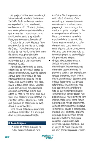 Na igreja primitiva, louvor e adoração
foi considerado atividade diária (Atos
2.42-47). Paulo também se referiu à
entrega da vida como ato de culto
em Romanos 12.1: “Portanto, irmãos,
exorto-vos pelas compaixões de Deus
que apresenteis o vosso corpo como
sacrifício vivo, santo e agradável a
Deus, que é o vosso culto racional”.
O autor da carta aos Hebreus falou
sobre o valor da reunião como igreja
de Cristo: “Não abandonemos a
prática de nos reunir, como é costume
de alguns, mas, pelo contrário,
animemo-nos uns aos outros, quanto
mais vedes que o Dia se aproxima”
(Hebreus 10.25).
Apocalipse, último livro da Bíblia,
é recheado de referências acerca da
igreja e do seu futuro, quando adorará
a Deus para sempre (19.1-8). Fato
interessantíssimo é que no fim da
visão, João assim registra: “Eu, João,
ouvi e vi todas essas coisas. Quando
as vi e ouvi, prostei-me aos pés do
anjo que as mostrava a mim, para
adorá-lo. Mas ele me disse: olha, não
faças isso, porque eu sou conservo teu
e de teus irmãos, os profetas, e dos
que guardam as palavras deste livro.
Adora a Deus” (22.8,9).
Uma coisa é totalmente enfatizada
em toda a Bíblia: Deus é o único que
deve receber a nossa adoração.

3. Considerações
•	 A Bíblia dá ênfase à música no
culto, mas nem tudo no culto
62

é música. Noutras palavras, o
culto não é só música. Outro
cuidado que devemos ter é não
considerarmos a música como
preparação para o culto, pois a
música faz parte do próprio culto
e deve proclamar a Palavra de
Deus com a mesma seriedade
e profundidade do sermão. De
forma alguma a música no culto
deve ser vista como intervalo
entre alguma coisa e outra, como
descanso para a congregação ou
como tempo para a acomodação
das pessoas no templo.
•	 Graças a Deus, superamos as
antigas insistências de que
determinados instrumentos não
devem ser usados no culto (o
piano e a bateria, por exemplo, em
épocas diferentes, foram vítimas
desses argumentos). Sabemos que
o Novo Testamento traz poucas
referências a instrumentos, mas
não podemos desconsiderar o
fato de que no tempo do Novo
Testamento as congregações não
podiam gastar muito dinheiro com
instrumentos caros, como faziam
no tempo do Antigo Testamento.
A maior parte das igrejas do Novo
Testamento, devido à perseguição,
mudava-se e, portanto, dispunha
de pouco ou de nenhum tempo
para desenvolver a música ou
capacitar seus músicos. Não
devemos esquecer, também, que
as igrejas do Novo Testamento,
em seus primeiros passos, usaram,

 