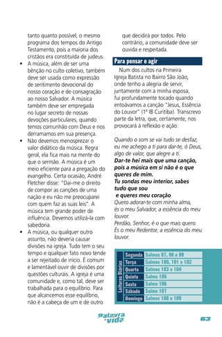 que decidirá por todos. Pelo
contrário, a comunidade deve ser
ouvida e respeitada.

Para pensar e agir
Num dos cultos na Primeira
Igreja Batista no Bairro São João,
onde tenho a alegria de servir,
juntamente com a minha esposa,
fui profundamente tocado quando
entoávamos a canção “Jesus, Essência
do Louvor” (1ª IB Curitiba). Transcrevo
parte da letra, que, certamente, nos
provocará à reflexão e ação:
Quando o som se vai tudo se desfaz,
eu me achego a ti para dar-te, ó Deus,
algo de valor, que alegre a ti.
Dar-te hei mais que uma canção,
pois a música em si não é o que
queres de mim.
Tu sondas meu interior, sabes
tudo que sou
e queres meu coração.
Quero adorar-te com minha alma,
és o meu Salvador, a essência do meu
louvor.
Perdão, Senhor, é o que mais quero.
És o meu Redentor, a essência do meu
louvor. 

Leituras Diárias

tanto quanto possível, o mesmo
programa dos tempos do Antigo
Testamento, pois a maioria dos
cristãos era constituída de judeus.
•	 A música, além de ser uma
bênção no culto coletivo, também
deve ser usada como expressão
de sentimento devocional do
nosso coração e de consagração
ao nosso Salvador. A música
também deve ser empregada
no lugar secreto de nossas
devoções particulares, quando
temos comunhão com Deus e nos
derramamos em sua presença.
•	 Não devemos menosprezar o
valor didático da música. Regra
geral, ela fica mais na mente do
que o sermão. A música é um
meio eficiente para a pregação do
evangelho. Certa ocasião, André
Fletcher disse: “Dai-me o direito
de compor as canções de uma
nação e eu não me preocuparei
com quem faz as suas leis”. A
música tem grande poder de
influência. Devemos utilizá-la com
sabedoria.
•	 A música, ou qualquer outro
assunto, não deveria causar
divisões na igreja. Tudo tem o seu
tempo e qualquer fato novo tende
a ser rejeitado de início. É comum
e lamentável ouvir de divisões por
questões culturais. A igreja é uma
comunidade e, como tal, deve ser
trabalhada para o equilíbrio. Para
que alcancemos esse equilíbrio,
não é a cabeça de um e de outro

Segunda
Terça
Quarta
Quinta
Sexta
Sábado
Domingo

Salmos 97, 98 e 99
Salmos 100, 101 e 102
Salmos 103 e 104
Salmo 105
Salmo 106
Salmo 107
Salmos 108 e 109

63

 