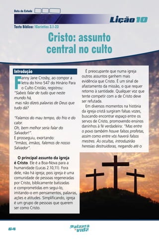 Data do Estudo

Licao 10
Texto Bíblico: 1Coríntios 3.1-23

Cristo: assunto
central no culto
Introdução

F

anny Jane Crosby, ao compor a
letra do hino 547 do Hinário Para
o Culto Cristão, registrou:
“Sabeis falar de tudo que neste
mundo há,
mas não dizeis palavras de Deus que
tudo dá?
“Falamos do mau tempo, do frio e do
calor.
Oh, bem melhor seria falar do
Salvador!”.
E prosseguiu, exortando:
“Irmãos, irmãos, falemos de nosso
Salvador”.
O principal assunto da igreja
é Cristo. Ele é a Boa-Nova para a
humanidade (Lucas 2.10,11). Fora
dele, não há igreja; pois igreja é uma
comunidade de pessoas regeneradas
por Cristo, biblicamente batizadas
e comprometidas em segui-lo,
imitando-o em pensamentos, palavras,
ações e atitudes. Simplificando, igreja
é um grupo de pessoas que querem
ser como Cristo.

64

É preocupante que numa igreja
outros assuntos ganhem mais
evidência que Cristo. É um sinal de
afastamento da missão, o que requer
retorno à santidade. Qualquer voz que
tente competir com a de Cristo deve
ser refutada.
Em diversos momentos na história
da igreja cristã surgiram falsas vozes,
buscando encontrar espaço entre os
servos de Cristo, promovendo ensinos
daninhos à fé verdadeira: “Mas entre
o povo também houve falsos profetas,
assim como entre vós haverá falsos
mestres. Às ocultas, introduzirão
heresias destruidoras, negando até o

 