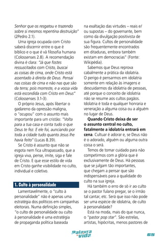Senhor que os resgatou e trazendo
sobre si mesmos repentina destruição”
(2Pedro 2.1).
Uma igreja ocupada com Cristo
saberá discernir entre o que é
bíblico e o que é vã filosofia humana
(Colossenses 2.8). A recomendação
divina é clara: “Já que fostes
ressuscitados com Cristo, buscai
as coisas de cima, onde Cristo está
assentado à direita de Deus. Pensai
nas coisas de cima e não nas que são
da terra; pois morreste, e a vossa vida
está escondida com Cristo em Deus”
(Colossenses 3.1-3).
O próprio Jesus, após libertar o
gadareno da opressão maligna,
o “ocupou” com o assunto mais
importante para um cristão: “Volta
para a tua casa e conta tudo o que
Deus te fez. E ele foi, aunciando por
toda a cidade tudo quanto Jesus lhe
havia feito” (Lucas 8.39).
Se Cristo é assunto que não se
esgota nem fica ultrapassado, que a
igreja viva, pense, imite, siga e fale
de Cristo. E que esse estilo de vida
em Cristo ganhe visibilidade no culto,
individual e coletivo.

1. Culto à personalidade
Lamentavelmente, o “culto à
personalidade” não é apenas uma
estratégia dos políticos em campanhas
eleitorais. Numa definição simples,
“o culto de personalidade ou culto
à personalidade é uma estratégia
de propaganda política baseada

na exaltação das virtudes – reais e/
ou supostas – do governante, bem
como da divulgação positivista de
sua figura. Cultos de personalidade
são frequentemente encontrados
em ditaduras, embora também
existam em democracias” (Fonte:
Wikipédia).
Sabemos que Deus reprova
cabalmente a prática da idolatria.
O perigo é pensarmos em idolatria
somente em relação às imagens e
descuidarmos da idolatria de pessoas,
até porque o conceito de idolatria
não se resume aos cultos pagãos.
Idolatria é toda e qualquer honraria e
veneração a alguma coisa ou a alguém
no lugar de Deus.
Quando Cristo deixa de ser
o assunto central no culto,
fatalmente a idolatria entrará em
cena. Cultuar é adorar e, se Deus não
é o adorado, alguém ou alguma outra
coisa o será.
Temos de tomar cuidado para não
competirmos com a glória que é
exclusivamente de Deus. Há pessoas
que se julgam tão importantes,
que chegam a pensar que são
indispensáveis para a qualidade do
culto na sua igreja.
Há também o erro de só ir ao culto
se o pastor fulano pregar, se o irmão
tal cantar, etc. Será que isso não pode
ser uma espécie de idolatria, de culto
à personalidade?
Está na moda, mais do que nunca,
o “pastor pop star”. São estrelas,
artistas, hipócritas, menos pastores de
65

 
