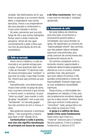 verdade. São falsificadores da fé, que
levam as pessoas a se curvarem diante
deles, a engordarem suas contas
bancárias, menos a se arrependerem
dos seus pecados e confessarem a
Cristo como Salvador e Senhor.
Às vezes, pensamos que isso está
longe de nós e que somos inatingíveis.
Pensar assim é andar à beira do
precipício. Temos de nos vigiar
constantemente e pedir a Deus que
nos livre da assimilação do erro da
autoidolatria.

2. Culto ao mercado
Assim como a idolatria, o culto ao
mercado é um grande estrago para
a igreja. O que queremos dizer com
“culto ao mercado”? É abrirmos mão
de nossos princípios para “comprar” o
que está na moda, o que todo mundo
faz, mesmo que seja contrário ao que
cremos.
Exemplificando: uma determinada
música está caindo na graça do povo,
mas a sua letra contraria o que cremos
e, mesmo assim, a cantamos, só para
“estar na moda”, para manter o culto
da igreja “atualizado” com o que está
“bombando” no mercado gospel.
Isso não acontece só com a música, é
claro.
Não podemos esquecer a exortação
bíblica: “não acompanhe a maioria
para fazer o mal” (Êxodo 23.2).
Contextualizar o culto é preciso,
mas isso não significa banalização
de princípios em busca de sucesso
66

e de falso crescimento. Nem tudo
o que está no mercado é “produto”
apropriado.

3. Fundamento do culto
No texto bíblico de referência
para esta lição, encontramos o
ensinamento paulino sobre a
carnalidade, que causa divisões na
igreja. Ele repreendeu os sintomas da
“espiritualidade infantil” dos coríntios,
que não podiam tolerar verdades
espirituais mais profundas, pois
ainda careciam de conhecimento dos
fundamentos básicos da fé.
Os coríntios competiam entre si,
tentando mostrar superioridade e
exaltando determinados pregadores,
aliando-se a um e a outro, criando
partidos rivais. Eles pensavam
que eram sábios (1Coríntios 3.18),
grandes conhecedores e cheios de
espiritualidade. Estavam cegos para
as suas verdadeiras necessidades
espirituais.
Paulo ensinou a inferioridade dos
pregadores em relação a Cristo, pois
são simplesmente servidores daquele
que faz a obra crescer. Também deixa
claro que nenhum cristão precisa
“reivindicar” nada, porque Deus nos
deu todas as coisas em Cristo.
A igreja é o edifício de Deus,
tendo Cristo como fundamento.
Paulo instrui que Cristo é o
“material” exclusivo para a fundação.
Noutras palavras, Cristo é o próprio
fundamento, o alicerce (3.11).

 
