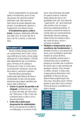Para pensar e agir
Somos cristãos porque assumimos
um compromisso com Cristo. Como
casa edificada na rocha, somos igreja
edificada em Cristo (Mateus 7.24-29).
Não dependemos de circunstâncias
para a firmeza na fé, porque a
firmamos em Cristo, e Cristo não é
circunstancial e temporal, como nós.
Ele é eterno, suficiente e perfeito.
Partindo desse pressuposto
evidenciado pela Palavra de Deus e
comprovado no dia a dia da igreja,
atentemos para alguns detalhes que
fazem toda a diferença:
•	 Cristo é o ponto de partida e de
chegada. Lembremos que “todas
as coisas são dele, por ele e para
ele” (Romanos 11.36). Cristo não
é pretexto para o culto, e sim o
assunto principal.
•	 Culto não é palco para
lançamento de celebridades.
Só há uma pessoa em evidência
na celebração, e se chama Cristo

Jesus. Essa afirmação não pode
ser apenas retórica. Estamos
todos abaixo de Jesus e em
igualdade entre nós. Essa ideia de
“supercrente”, de “guro espiritual”
não combina com as nossas
doutrinas neotestamentárias. O
sacerdócio universal de todos os
crentes deve ser constantemente
relembrado. Noutras palavras,
todos temos livre acesso a Deus
por meio de Jesus, único e
suficiente mediador.
•	 Piedade e compromisso com a
excelência são fundamentais. A
piedade nos leva a uma postura de
servo, com humildade e profundo
respeito às coisas de Deus.
Junto à piedade, precisa estar o
compromisso com a excelência,
porque ser humilde não é sinônimo
de aceitar que o culto aconteça de
qualquer maneira. Deus merece
o melhor, sempre. A cada culto,
a igreja precisa demonstrar mais
qualidade. O discurso de que
determinada programação não
ficou boa, mas deixa assim mesmo
porque é para Deus não é correto.
Temos de buscar a excelência em
todo o tempo.
Leituras Diárias

Somos cooperadores na construção
sobre o fundamento, que é Cristo,
até porque nós mesmos estamos
edificados nele. Não devemos
fazer parte do grupo daqueles que
tentam, frustradamente, destruir o
fundamento com falsos ensinos.
O fundamento para o culto é
Cristo. Qualquer celebração edificada
fora dele ruirá. Se Cristo não for o
foco, não for o centro, o culto será
falso.

Segunda
Terça
Quarta
Quinta
Sexta
Sábado
Domingo

Salmos 110 e 111
Salmos 112 e 113
Salmos 114 e 115
Salmos 116, 117 e 118
Salmo 119.1-32
Salmo 119.33-64
Salmo 119.65-96

67

 