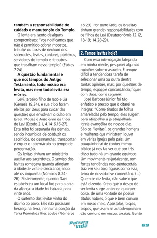 também a responsabilidade de
cuidado e manutenção do Templo.
O levita era isento de alguns
compromissos: “vos notificamos que
não é permitido cobrar impostos,
tributos ou taxas de nenhum dos
sacerdotes, levitas, cantores, porteiros,
servidores do templo e de outros
que trabalham nesse templo” (Esdras
7.24).
A questão fundamental é
que nos tempos do Antigo
Testamento, todo músico era
levita, mas nem todo levita era
músico.
Levi, terceiro filho de Jacó e Lia
(Gênesis 19.34), e sua tribo foram
eleitos por Deus para cuidar das
questões que envolviam o culto em
Israel. Moisés e Arão eram da tribo
de Levi (Êxodo 2.1, 4.14, 6.16-27).
Esta tribo foi separada das demais,
sendo incumbida de conduzir os
sacrifícios, de desmanchar, transportar
e erguer o tabernáculo no tempo de
peregrinação.
Os levitas tinham um ministério
auxiliar aos sacerdotes. O serviço dos
levitas começava quando atingiam
a idade de vinte e cinco anos, indo
até os cinquenta (Números 8.2426). Posteiromente, quando Davi
estabeleceu um local fixo para a arca
da aliança, a idade foi baixada para
vinte anos.
O sustento dos levitas vinha do
dízimo do povo. Eles não possuíam
herança na terra; nenhuma porção da
Terra Prometida lhes coube (Números

18.23). Por outro lado, os israelitas
tinham grandes responsabilidades com
os filhos de Levi (Deuteronômio 12.12,
18-19; 14.28-29).

2. Temos levitas hoje?
Com essa interrogação latejando
em minha mente, pesquisei algumas
opiniões sobre o assunto. É sempre
difícil a tendenciosa tarefa de
selecionar uma ou outra dentre
tantas opiniões, mas, por questões de
tempo, espaço e concordância, fiquei
com duas, como seguem:
José Barbosa Júnior foi tão
enfático e preciso que o citarei na
íntegra: “Como tirados de folhas
amareladas pelo tempo, eles surgem
para atrapalhar a já atrapalhada
igreja evangélica de nossos dias.
São os “levitas”, os grandes homens
e mulheres que ministram louvor
em várias igrejas pelo país. Um
pouquinho só de conhecimento
bíblico já nos faz ver que por trás
disso tudo há um grande equívoco.
Um movimento re-judaizante, com
fortes tendências neo-pentecostais
traz em seu bojo figuras como essa,
tema de nosso breve comentário. (...)
Quem se diz levita, não sabe o que
está dizendo. Creio que o desejo de
ser levita surge, antes de qualquer
coisa, de uma vontade de possuir
títulos nobres, o que é bem comum
em nosso meio. Apóstolos, bispas,
bispos, que assim se autodenominam
são comuns em nossos arraiais. Gente
69

 
