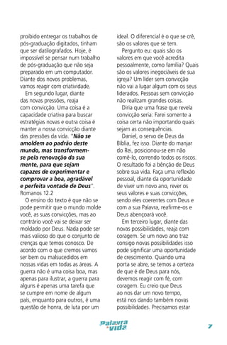 proibido entregar os trabalhos de
pós-graduação digitados, tinham
que ser datilografados. Hoje, é
impossível se pensar num trabalho
de pós-graduação que não seja
preparado em um computador.
Diante dos novos problemas,
vamos reagir com criatividade.
Em segundo lugar, diante
das novas pressões, reaja
com convicção. Uma coisa é a
capacidade criativa para buscar
estratégias novas e outra coisa é
manter a nossa convicção diante
das pressões da vida. “Não se
amoldem ao padrão deste
mundo, mas transformemse pela renovação da sua
mente, para que sejam
capazes de experimentar e
comprovar a boa, agradável
e perfeita vontade de Deus”.
Romanos 12.2
O ensino do texto é que não se
pode permitir que o mundo molde
você, as suas convicções, mas ao
contrário você vai se deixar ser
moldado por Deus. Nada pode ser
mais valioso do que o conjunto de
crenças que temos conosco. De
acordo com o que cremos vamos
ser bem ou malsucedidos em
nossas vidas em todas as áreas. A
guerra não é uma coisa boa, mas
apenas para ilustrar, a guerra para
alguns é apenas uma tarefa que
se cumpre em nome de algum
país, enquanto para outros, é uma
questão de honra, de luta por um

ideal. O diferencial é o que se crê,
são os valores que se tem.
Pergunto eu: quais são os
valores em que você acredita
pessoalmente, como família? Quais
são os valores inegociáveis de sua
igreja? Um líder sem convicção
não vai a lugar algum com os seus
liderados. Pessoas sem convicção
não realizam grandes coisas.
Diria que uma frase que revela
convicção seria: Farei somente a
coisa certa não importando quais
sejam as consequências.
Daniel, o servo de Deus da
Bíblia, fez isso. Diante do manjar
do Rei, posicionou-se em não
comê-lo, correndo todos os riscos.
O resultado foi a bênção de Deus
sobre sua vida. Faça uma reflexão
pessoal, diante da oportunidade
de viver um novo ano, rever os
seus valores e suas convicções,
sendo eles coerentes com Deus e
com a sua Palavra, reafirme-os e
Deus abençoará você.
Em terceiro lugar, diante das
novas possibilidades, reaja com
coragem. Se um novo ano traz
consigo novas possibilidades isso
pode significar uma oportunidade
de crescimento. Quando uma
porta se abre, se temos a certeza
de que é de Deus para nós,
devemos reagir com fé, com
coragem. Eu creio que Deus
ao nos dar um novo tempo,
está nos dando também novas
possibilidades. Precisamos estar
7

 