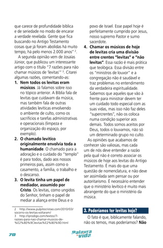 que carece de profundidade bíblica
e de seriedade no modo de encarar
a verdade revelada. Gente que fica
buscando no Antigo Testamento
coisas que já foram abolidas há muito
tempo, há pelo menos 2.000 anos” 2.
A segunda opinião vem de Josaías
Júnior, que publicou um interessante
artigo com o título “7 razões para não
chamar músicos de ‘levitas’” 3. Citarei
algumas razões, comentando-as:
1.	 Nem todos os levitas eram
músicos. Já falamos sobre isso
no tópico anterior. A Bíblia fala de
levitas que cuidavam da música,
mas também fala de outras
atividades levíticas envolvendo
o ambiente de culto, como os
sacrifícios e tarefas administrativas
e operacionais (limpeza e
organização do espaço, por
exemplo).
2.	 O chamado levítico
originalmente envolvia toda a
humanidade. O chamado para a
adoração e o cuidado do “templo”
é para todos, dado aos nossos
primeiros pais, assim como o
casamento, a família, o trabalho e
o descanso.
3.	 O levita tinha um papel de
mediador, assumido por
Cristo. Os levitas, como ungidos
do Senhor, tinham o papel de
mediar a aliança entre Deus e o

povo de Israel. Esse papel hoje é
perfeitamente cumprido por Jesus,
nosso supremo Pastor e sumo
sacerdote.
4.	 Chamar os músicos de hoje
de levitas cria uma divisão
entre crentes “levitas” e “não
levitas”. Essa razão é mais prática
que teológica. Essa divisão entre
os “ministros de louvor” e a
congregação não é saudável e
traz problemas no entendimento
da verdadeira espiritualidade.
Sabemos que aqueles que vão à
frente para ministrar devem ter
um cuidado todo especial com as
suas vidas, mas isso não faz deles
“supercrentes”, não os coloca
numa condição superior aos
demais. Todos somos aceitos por
Deus, todos o louvamos, não só
um determinado grupo no culto.
As opiniões que acabamos de
conhecer são valiosas, mas cada
um de nós deve entender a razão
pela qual não é correto associar os
músicos de hoje aos levitas do Antigo
Testamento. É mais do que uma
questão de nomenclatura, e não deve
ser assimilada sem pensar ou por
autoritarismo. É necessário entender
que o ministério levítico é muito mais
abrangente do que o ministério da
música.

2  http://www.pulpitocristao.com/2010/03/
socorro-os-levitas-voltaram/
3  http://iprodigo.com/textos/7razoes-para-nao-chamar-musicos-de%E2%80%9Clevitas%E2%80%9D.html

3. Poderíamos ter levitas hoje?

70

O fato é que, biblicamente falando,
não os temos, mas poderíamos? Não

 