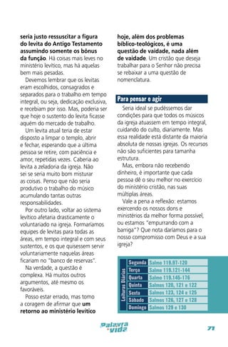 hoje, além dos problemas
bíblico-teológicos, é uma
questão de vaidade, nada além
de vaidade. Um cristão que deseja
trabalhar para o Senhor não precisa
se rebaixar a uma questão de
nomenclatura.

Para pensar e agir
Seria ideal se pudéssemos dar
condições para que todos os músicos
da igreja atuassem em tempo integral,
cuidando do culto, diariamente. Mas
essa realidade está distante da maioria
absoluta de nossas igrejas. Os recursos
não são suficientes para tamanha
estrutura.
Mas, embora não recebendo
dinheiro, é importante que cada
pessoa dê o seu melhor no exercício
do ministério cristão, nas suas
múltiplas áreas.
Vale a pena a reflexão: estamos
exercendo os nossos dons e
ministérios da melhor forma possível,
ou estamos “empurrando com a
barriga”? Que nota daríamos para o
nosso compromisso com Deus e a sua
igreja?

Leituras Diárias

seria justo ressuscitar a figura
do levita do Antigo Testamento
assumindo somente os bônus
da função. Há coisas mais leves no
ministério levítico, mas há aquelas
bem mais pesadas.
Devemos lembrar que os levitas
eram escolhidos, consagrados e
separados para o trabalho em tempo
integral, ou seja, dedicação exclusiva,
e recebiam por isso. Mas, poderia ser
que hoje o sustento do levita ficasse
aquém do mercado de trabalho.
Um levita atual teria de estar
disposto a limpar o templo, abrir
e fechar, esperando que a última
pessoa se retire, com paciência e
amor, repetidas vezes. Caberia ao
levita a zeladoria da igreja. Não
sei se seria muito bom misturar
as coisas. Penso que não seria
produtivo o trabalho do músico
acumulando tantas outras
responsabilidades.
Por outro lado, voltar ao sistema
levítico afetaria drasticamente o
voluntariado na igreja. Formaríamos
equipes de levitas para todas as
áreas, em tempo integral e com seus
sustentos, e os que quisessem servir
voluntariamente naquelas áreas
ficariam no “banco de reservas”.
Na verdade, a questão é
complexa. Há muitos outros
argumentos, até mesmo os
favoráveis.
Posso estar errado, mas tomo
a coragem de afirmar que um
retorno ao ministério levítico

Segunda
Terça
Quarta
Quinta
Sexta
Sábado
Domingo

Salmo 119.97-120
Salmo 119.121-144
Salmo 119.145-176
Salmos 120, 121 e 122
Salmos 123, 124 e 125
Salmos 126, 127 e 128
Salmos 129 e 130

71

 
