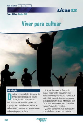 Data do Estudo

Licao 12
Texto Bíblico: Gálatas 2.20

Viver para cultuar

Introdução

D

esde a primeira lição, temos visto
princípios bíblicos para o culto
cristão, individual e coletivo.
Por se tratar de estudos para toda
a igreja, temos dado mais ênfase às
celebrações coletivas, ao ajuntamento
solene do povo de Deus.

72

Hoje, de forma específica e não
menos importante, nos voltaremos
exclusivamente para o culto individual. É
mais difícil tratar deste assunto, porque
cada pessoa nutre a sua intimidade com
Deus, mas passaremos pelo “caminho
comum” do culto individual.
Quando pensamos nas reuniões do
povo de Deus para o culto coletivo,

 