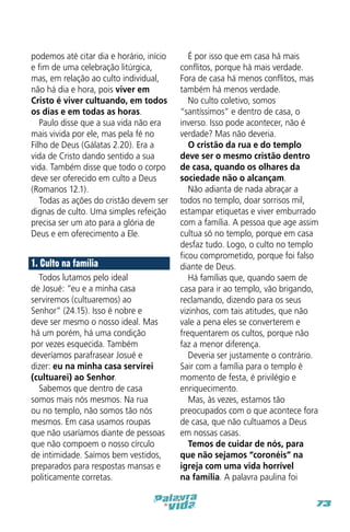 podemos até citar dia e horário, início
e fim de uma celebração litúrgica,
mas, em relação ao culto individual,
não há dia e hora, pois viver em
Cristo é viver cultuando, em todos
os dias e em todas as horas.
Paulo disse que a sua vida não era
mais vivida por ele, mas pela fé no
Filho de Deus (Gálatas 2.20). Era a
vida de Cristo dando sentido a sua
vida. Também disse que todo o corpo
deve ser oferecido em culto a Deus
(Romanos 12.1).
Todas as ações do cristão devem ser
dignas de culto. Uma simples refeição
precisa ser um ato para a glória de
Deus e em oferecimento a Ele.

1. Culto na família
Todos lutamos pelo ideal
de Josué: “eu e a minha casa
serviremos (cultuaremos) ao
Senhor” (24.15). Isso é nobre e
deve ser mesmo o nosso ideal. Mas
há um porém, há uma condição
por vezes esquecida. Também
deveríamos parafrasear Josué e
dizer: eu na minha casa servirei
(cultuarei) ao Senhor.
Sabemos que dentro de casa
somos mais nós mesmos. Na rua
ou no templo, não somos tão nós
mesmos. Em casa usamos roupas
que não usaríamos diante de pessoas
que não compoem o nosso círculo
de intimidade. Saímos bem vestidos,
preparados para respostas mansas e
politicamente corretas.

É por isso que em casa há mais
conflitos, porque há mais verdade.
Fora de casa há menos conflitos, mas
também há menos verdade.
No culto coletivo, somos
“santíssimos” e dentro de casa, o
inverso. Isso pode acontecer, não é
verdade? Mas não deveria.
O cristão da rua e do templo
deve ser o mesmo cristão dentro
de casa, quando os olhares da
sociedade não o alcançam.
Não adianta de nada abraçar a
todos no templo, doar sorrisos mil,
estampar etiquetas e viver emburrado
com a família. A pessoa que age assim
cultua só no templo, porque em casa
desfaz tudo. Logo, o culto no templo
ficou comprometido, porque foi falso
diante de Deus.
Há famílias que, quando saem de
casa para ir ao templo, vão brigando,
reclamando, dizendo para os seus
vizinhos, com tais atitudes, que não
vale a pena eles se converterem e
frequentarem os cultos, porque não
faz a menor diferença.
Deveria ser justamente o contrário.
Sair com a família para o templo é
momento de festa, é privilégio e
enriquecimento.
Mas, às vezes, estamos tão
preocupados com o que acontece fora
de casa, que não cultuamos a Deus
em nossas casas.
Temos de cuidar de nós, para
que não sejamos “coronéis” na
igreja com uma vida horrível
na família. A palavra paulina foi
73

 