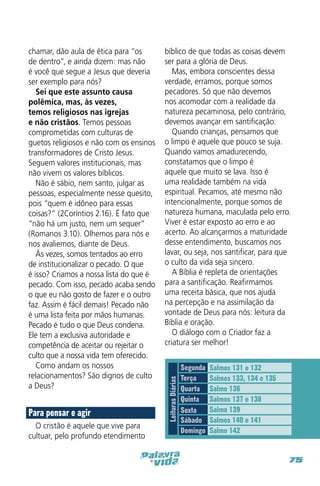 Para pensar e agir
O cristão é aquele que vive para
cultuar, pelo profundo etendimento

bíblico de que todas as coisas devem
ser para a glória de Deus.
Mas, embora conscientes dessa
verdade, erramos, porque somos
pecadores. Só que não devemos
nos acomodar com a realidade da
natureza pecaminosa, pelo contrário,
devemos avançar em santificação.
Quando crianças, pensamos que
o limpo é aquele que pouco se suja.
Quando vamos amadurecendo,
constatamos que o limpo é
aquele que muito se lava. Isso é
uma realidade também na vida
espiritual. Pecamos, até mesmo não
intencionalmente, porque somos de
natureza humana, maculada pelo erro.
Viver é estar exposto ao erro e ao
acerto. Ao alcançarmos a maturidade
desse entendimento, buscamos nos
lavar, ou seja, nos santificar, para que
o culto da vida seja sincero.
A Bíblia é repleta de orientações
para a santificação. Reafirmamos
uma receita básica, que nos ajuda
na percepção e na assimilação da
vontade de Deus para nós: leitura da
Bíblia e oração.
O diálogo com o Criador faz a
criatura ser melhor!

Leituras Diárias

chamar, dão aula de ética para “os
de dentro”, e ainda dizem: mas não
é você que segue a Jesus que deveria
ser exemplo para nós?
Sei que este assunto causa
polêmica, mas, às vezes,
temos religiosos nas igrejas
e não cristãos. Temos pessoas
comprometidas com culturas de
guetos religiosos e não com os ensinos
transformadores de Cristo Jesus.
Seguem valores institucionais, mas
não vivem os valores bíblicos.
Não é sábio, nem santo, julgar as
pessoas, especialmente nesse quesito,
pois “quem é idôneo para essas
coisas?” (2Coríntios 2.16). É fato que
“não há um justo, nem um sequer”
(Romanos 3.10). Olhemos para nós e
nos avaliemos, diante de Deus.
Às vezes, somos tentados ao erro
de institucionalizar o pecado. O que
é isso? Criamos a nossa lista do que é
pecado. Com isso, pecado acaba sendo
o que eu não gosto de fazer e o outro
faz. Assim é fácil demais! Pecado não
é uma lista feita por mãos humanas.
Pecado é tudo o que Deus condena.
Ele tem a exclusiva autoridade e
competência de aceitar ou rejeitar o
culto que a nossa vida tem oferecido.
Como andam os nossos
relacionamentos? São dignos de culto
a Deus?

Segunda
Terça
Quarta
Quinta
Sexta
Sábado
Domingo

Salmos 131 e 132
Salmos 133, 134 e 135
Salmo 136
Salmos 137 e 138
Salmo 139
Salmos 140 e 141
Salmo 142

75

 