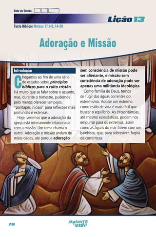 Data do Estudo

Licao 13
Texto Bíblico: Mateus 17.1-8, 14-20

Adoração e Missão
Introdução

C

hegamos ao fim de uma série
de estudos sobre princípios
bíblicos para o culto cristão.
Há muito que se falar sobre o assunto,
mas, durante o trimestre, pudemos
pelo menos oferecer lampejos,
“pontapés iniciais” para reflexões mais
profundas e extensas.
Hoje, veremos que a adoração da
igreja está intimamente relacionada
com a missão. Um tema chama o
outro. Adoração e missão andam de
mãos dadas, até porque adoração

76

sem consciência de missão pode
ser alienante, e missão sem
consciência de adoração pode ser
apenas uma militância ideológica.
Como família de Deus, temos
de fugir das águas correntes do
extremismo. Adotar um extremo
como estilo de vida é mais fácil que
buscar o equilíbrio. As circusntâncias,
até mesmo eclesiásticas, podem nos
empurrar para os extremos, assim
como as águas do mar fazem com um
bainhista, que, para sobreviver, fugirá
da correnteza.

 