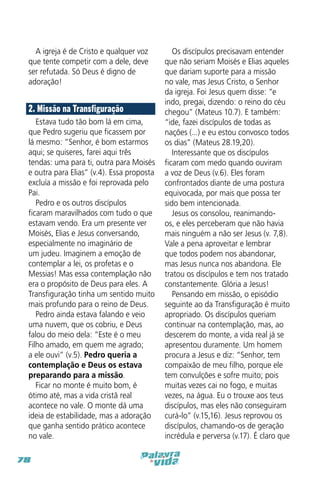 A igreja é de Cristo e qualquer voz
que tente competir com a dele, deve
ser refutada. Só Deus é digno de
adoração!

2. Missão na Transfiguração
Estava tudo tão bom lá em cima,
que Pedro sugeriu que ficassem por
lá mesmo: “Senhor, é bom estarmos
aqui; se quiseres, farei aqui três
tendas: uma para ti, outra para Moisés
e outra para Elias” (v.4). Essa proposta
excluía a missão e foi reprovada pelo
Pai.
Pedro e os outros discípulos
ficaram maravilhados com tudo o que
estavam vendo. Era um presente ver
Moisés, Elias e Jesus conversando,
especialmente no imaginário de
um judeu. Imaginem a emoção de
contemplar a lei, os profetas e o
Messias! Mas essa contemplação não
era o propósito de Deus para eles. A
Transfiguração tinha um sentido muito
mais profundo para o reino de Deus.
Pedro ainda estava falando e veio
uma nuvem, que os cobriu, e Deus
falou do meio dela: “Este é o meu
Filho amado, em quem me agrado;
a ele ouvi” (v.5). Pedro queria a
contemplação e Deus os estava
preparando para a missão.
Ficar no monte é muito bom, é
ótimo até, mas a vida cristã real
acontece no vale. O monte dá uma
ideia de estabilidade, mas a adoração
que ganha sentido prático acontece
no vale.
78

Os discípulos precisavam entender
que não seriam Moisés e Elias aqueles
que dariam suporte para a missão
no vale, mas Jesus Cristo, o Senhor
da igreja. Foi Jesus quem disse: “e
indo, pregai, dizendo: o reino do céu
chegou” (Mateus 10.7). E também:
“ide, fazei discípulos de todas as
nações (...) e eu estou convosco todos
os dias” (Mateus 28.19,20).
Interessante que os discípulos
ficaram com medo quando ouviram
a voz de Deus (v.6). Eles foram
confrontados diante de uma postura
equivocada, por mais que possa ter
sido bem intencionada.
Jesus os consolou, reanimandoos, e eles perceberam que não havia
mais ninguém a não ser Jesus (v. 7,8).
Vale a pena aproveitar e lembrar
que todos podem nos abandonar,
mas Jesus nunca nos abandona. Ele
tratou os discípulos e tem nos tratado
constantemente. Glória a Jesus!
Pensando em missão, o episódio
seguinte ao da Transfiguração é muito
apropriado. Os discípulos queriam
continuar na contemplação, mas, ao
descerem do monte, a vida real já se
apresentou duramente. Um homem
procura a Jesus e diz: “Senhor, tem
compaixão de meu filho, porque ele
tem convulções e sofre muito; pois
muitas vezes cai no fogo, e muitas
vezes, na água. Eu o trouxe aos teus
discípulos, mas eles não conseguiram
curá-lo” (v.15,16). Jesus reprovou os
discípulos, chamando-os de geração
incrédula e perversa (v.17). É claro que

 