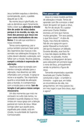 Para pensar e agir
Jesus é o nosso modelo perfeito
de adoração e missão. Temos de
aprender com Ele e enraizar o ideal
maior de querer ser iguais a Jesus.
No fim do século 19, o pastor
americano Charles Sheldon
escreveu um livro que marcou
muitas gerações: “Em seus passos,
o que faria Jesus?”. A obra de
ficção, mas cheia de realismo,
fala de uma igreja em que o
pastor Maxwell ia muito bem
até que lá chegasse um bêbado.
Durante décadas, esse livro foi
o mais lido depois da Bíblia. Ele
inspirou, no passado, muitos
cristãos a se despojarem de bens
para colocarem em primeiro lugar
o reino de Deus, principalmente
vendo no próximo a figura de
Jesus.
Tomando emprestada a questão
levantada por Charles Sheldon,
concluindo a lição – e também o
trimestre – sugiro que, em todas
as circunstâncias da vida, nos
perguntemos: em meus passos (ou
em meu lugar) o que faria Jesus, aqui
e agora?

Leituras Diárias

Jesus também expulsou o demônio,
contemplando, assim, o pedido
daquele pai (v.18).
No monte Jesus é glorificado, no
vale os demônios agem ferozmente.
Volto a dizer que adoração e missão
têm de andar de mãos dadas
porque é no mundo, ou seja, no
meio das pessoas que Jesus nos
quer como sinalizadores do seu
Reino. É no vale que acontece o
nosso ministério.
Temas como esperança, paz e
justiça também precisam fazer parte
dos repertórios das músicas e dos
sermões nas celebrações litúrgicas. Os
cultos devem abordar a adoração, sem
falhar com a missão. Noutras palavras,
cumprir a missão é expressão de
adoração.
Devemos entrar no templo com
mente e coração voltados para a
adoração, mas devemos sair dele
inflamados com a missão. A igreja se
reúne e se espalha. Tão importante
quanto a sinceridade da adoração
para a reunião, é o compromisso
com a missão para o envio. Sair do
templo é sair para o nosso campo
missionário.
Um dos momentos que mais me
comovem no culto (são tantos, na
verdade) é quando dispeço os meus
irmãos em nossa igreja com a bênção
pastoral em nome de Jesus. Mexe
comigo saber que aquele povo,
espalhado pela cidade, está em
missão, na autoridade do Supremo
Comissionador.

Segunda
Terça
Quarta
Quinta
Sexta
Sábado
Domingo

Salmo 143
Salmo 144
Salmo 145
Salmo 146
Salmo 147
Salmos 148 e 149
Salmo 150

79

 