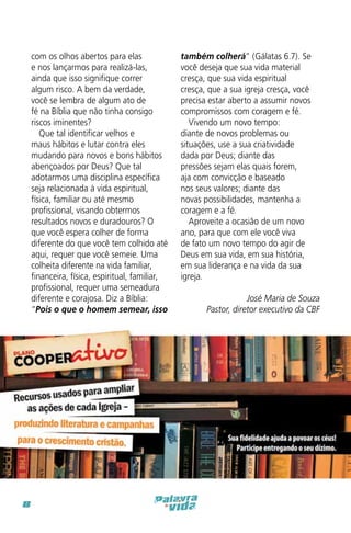 com os olhos abertos para elas
e nos lançarmos para realizá-las,
ainda que isso signifique correr
algum risco. A bem da verdade,
você se lembra de algum ato de
fé na Bíblia que não tinha consigo
riscos iminentes?
Que tal identificar velhos e
maus hábitos e lutar contra eles
mudando para novos e bons hábitos
abençoados por Deus? Que tal
adotarmos uma disciplina específica
seja relacionada à vida espiritual,
física, familiar ou até mesmo
profissional, visando obtermos
resultados novos e duradouros? O
que você espera colher de forma
diferente do que você tem colhido até
aqui, requer que você semeie. Uma
colheita diferente na vida familiar,
financeira, física, espiritual, familiar,
profissional, requer uma semeadura
diferente e corajosa. Diz a Bíblia:
“Pois o que o homem semear, isso

8

também colherá” (Gálatas 6.7). Se
você deseja que sua vida material
cresça, que sua vida espiritual
cresça, que a sua igreja cresça, você
precisa estar aberto a assumir novos
compromissos com coragem e fé.
Vivendo um novo tempo:
diante de novos problemas ou
situações, use a sua criatividade
dada por Deus; diante das
pressões sejam elas quais forem,
aja com convicção e baseado
nos seus valores; diante das
novas possibilidades, mantenha a
coragem e a fé.
Aproveite a ocasião de um novo
ano, para que com ele você viva
de fato um novo tempo do agir de
Deus em sua vida, em sua história,
em sua liderança e na vida da sua
igreja.
José Maria de Souza
Pastor, diretor executivo da CBF

 