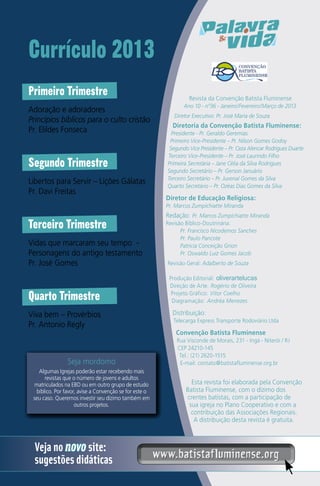 Currículo 2013
Primeiro Trimestre
Adoração e adoradores
Princípios bíblicos para o culto cristão
Pr. Elildes Fonseca

Segundo Trimestre
Libertos para Servir – Lições Gálatas
Pr. Davi Freitas

Revista da Convenção Batista Fluminense
Ano 10 - nº36 - Janeiro/Fevereiro/Março de 2013
Diretor Executivo: Pr. José Maria de Souza

Diretoria da Convenção Batista Fluminense:
Presidente - Pr. Geraldo Geremias
Primeiro Vice-Presidente – Pr. Nilson Gomes Godoy
Segundo Vice Presidente – Pr. Ceza Alencar Rodrigues Duarte
Terceiro Vice-Presidente – Pr. José Laurindo Filho
Primeira Secretária – Jane Célia da Silva Rodrigues
Segundo Secretário – Pr. Gerson Januário
Terceiro Secretário – Pr. Juvenal Gomes da Silva
Quarto Secretário – Pr. Ozéas Dias Gomes da Silva

Diretor de Educação Religiosa:
Pr. Marcos Zumpichiatte Miranda

Terceiro Trimestre
Vidas que marcaram seu tempo Personagens do antigo testamento
Pr. José Gomes

Quarto Trimestre
Viva bem – Provérbios
Pr. Antonio Regly

Seja mordomo
Algumas Igrejas poderão estar recebendo mais
revistas que o número de jovens e adultos
matriculados na EBD ou em outro grupo de estudo
bíblico. Por favor, avise a Convenção se for este o
seu caso. Queremos investir seu dízimo também em
outros projetos.

Veja no novo site:
sugestões didáticas

Redação: Pr. Marcos Zumpichiatte Miranda
Revisão Bíblico-Doutrinária:
Pr. Francisco Nicodemos Sanches
Pr. Paulo Pancote
Patricia Conceição Grion
Pr. Oswaldo Luiz Gomes Jacob
Revisão Geral: Adalberto de Souza
Produção Editorial: oliverartelucas
Direção de Arte: Rogério de Oliveira
Projeto Gráfico: Vitor Coelho
Diagramação: Andréa Menezes

Distribuição:
Telecarga Express Transporte Rodoviário Ltda

Convenção Batista Fluminense
Rua Visconde de Morais, 231 - Ingá - Niterói / RJ
CEP 24210-145
Tel.: (21) 2620-1515
E-mail: contato@batistafluminense.org.br

Esta revista foi elaborada pela Convenção
Batista Fluminense, com o dízimo dos
crentes batistas, com a participação de
sua igreja no Plano Cooperativo e com a
contribuição das Associações Regionais.
A distribuição desta revista é gratuita.

www.batistafluminense.org

 