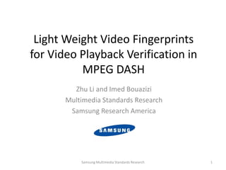 Light Weight Video Fingerprints
for Video Playback Verification in
MPEG DASH
Zhu Li and Imed Bouazizi
Multimedia Standards Research
Samsung Research America
Samsung Multimedia Standards Research 1
 