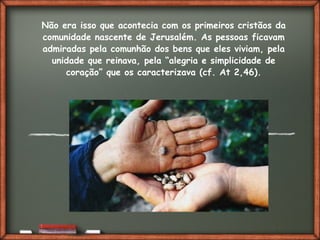 Fai clic per aggiungere del testo
Não era isso que acontecia com os primeiros cristãos da
comunidade nascente de Jerusalém. As pessoas ficavam
admiradas pela comunhão dos bens que eles viviam, pela
unidade que reinava, pela “alegria e simplicidade de
coração” que os caracterizava (cf. At 2,46).
 