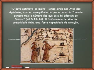 Fai clic per aggiungere del testo
“O povo estimava-os muito”, lemos ainda nos Atos dos
Apóstolos, com a consequência de que a cada dia “crescia
sempre mais o número dos que pela fé aderiam ao
Senhor” (At 5,13-14). O testemunho de vida da
comunidade tinha uma forte capacidade de atração.
 