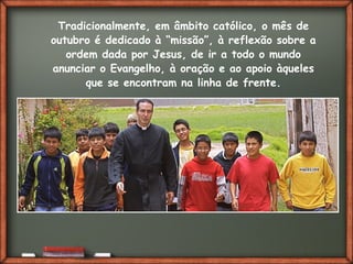 Fai clic per aggiungere del testo
Tradicionalmente, em âmbito católico, o mês de
outubro é dedicado à “missão”, à reflexão sobre a
ordem dada por Jesus, de ir a todo o mundo
anunciar o Evangelho, à oração e ao apoio àqueles
que se encontram na linha de frente.
 