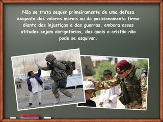Fai clic per aggiungere del testo
Não se trata sequer primeiramente de uma defesa
exigente dos valores morais ou do posicionamento firme
diante das injustiças e das guerras, embora essas
atitudes sejam obrigatórias, das quais o cristão não
pode se esquivar.
 