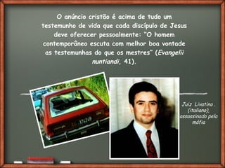 Fai clic per aggiungere del testo
O anúncio cristão é acima de tudo um
testemunho de vida que cada discípulo de Jesus
deve oferecer pessoalmente: “O homem
contemporâneo escuta com melhor boa vontade
as testemunhas do que os mestres” (Evangelii
nuntiandi, 41).
Juiz Livatino .
(italiano),
assassinado pela
máfia
 
