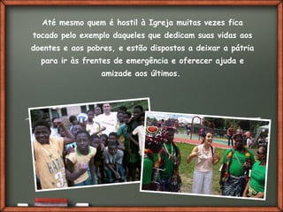 Fai clic per aggiungere del testo
Até mesmo quem é hostil à Igreja muitas vezes fica
tocado pelo exemplo daqueles que dedicam suas vidas aos
doentes e aos pobres, e estão dispostos a deixar a pátria
para ir às frentes de emergência e oferecer ajuda e
amizade aos últimos.
 