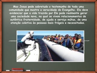 Fai clic per aggiungere del testo
Mas Jesus pede sobretudo o testemunho de toda uma
comunidade que mostre a veracidade do Evangelho. Ela deve
evidenciar que a vida trazida por Ele pode realmente gerar
uma sociedade nova, na qual se vivem relacionamentos de
autêntica fraternidade, de ajuda e serviço mútuo, de uma
atenção coletiva às pessoas mais frágeis e necessitadas.
 