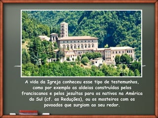 Fai clic per aggiungere del testo
A vida da Igreja conheceu esse tipo de testemunhos,
como por exemplo as aldeias construídas pelos
franciscanos e pelos jesuítas para os nativos na América
do Sul (cf. as Reduções), ou os mosteiros com os
povoados que surgiam ao seu redor.
 