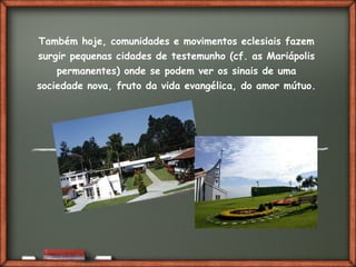 Fai clic per aggiungere del testo
Também hoje, comunidades e movimentos eclesiais fazem
surgir pequenas cidades de testemunho (cf. as Mariápolis
permanentes) onde se podem ver os sinais de uma
sociedade nova, fruto da vida evangélica, do amor mútuo.
 