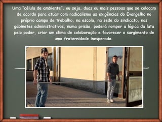 Fai clic per aggiungere del testo
Uma “célula de ambiente”, ou seja, duas ou mais pessoas que se colocam
de acordo para atuar com radicalismo as exigências do Evangelho no
próprio campo de trabalho, na escola, na sede do sindicato, nos
gabinetes administrativos, numa prisão, poderá romper a lógica da luta
pelo poder, criar um clima de colaboração e favorecer o surgimento de
uma fraternidade inesperada.
 