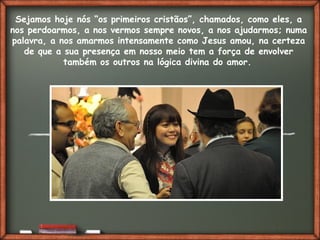 Fai clic per aggiungere del testo
Sejamos hoje nós “os primeiros cristãos”, chamados, como eles, a
nos perdoarmos, a nos vermos sempre novos, a nos ajudarmos; numa
palavra, a nos amarmos intensamente como Jesus amou, na certeza
de que a sua presença em nosso meio tem a força de envolver
também os outros na lógica divina do amor.
 