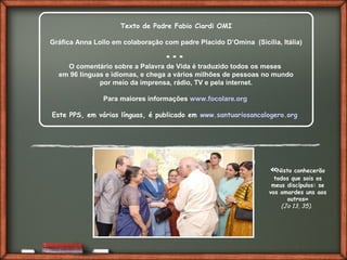 Fai clic per aggiungere del testo
«Nisto conhecerão
todos que sois os
meus discípulos: se
vos amardes uns aos
outros»
(Jo 13, 35).
Texto de Padre Fabio Ciardi OMI
Gráfica Anna Lollo em colaboração com padre Placido D’Omina (Sicília, Itália)
* * *
O comentário sobre a Palavra de Vida é traduzido todos os meses
em 96 línguas e idiomas, e chega a vários milhões de pessoas no mundo
por meio da imprensa, rádio, TV e pela internet.
Para maiores informações www.focolare.org
Este PPS, em várias línguas, é publicado em www.santuariosancalogero.org
 